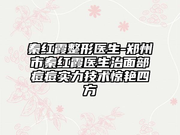 秦红霞整形医生-郑州市秦红霞医生治面部痘痘实力技术惊艳四方