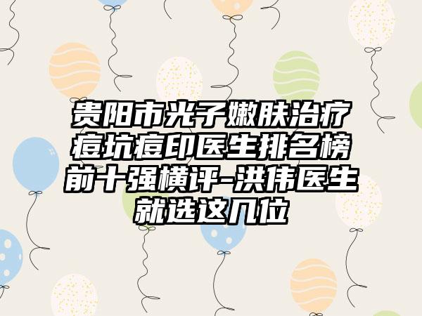 贵阳市光子嫩肤治疗痘坑痘印医生排名榜前十强横评-洪伟医生就选这几位