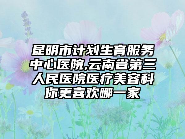昆明市计划生育服务中心医院,云南省第三人民医院医疗美容科你更喜欢哪一家