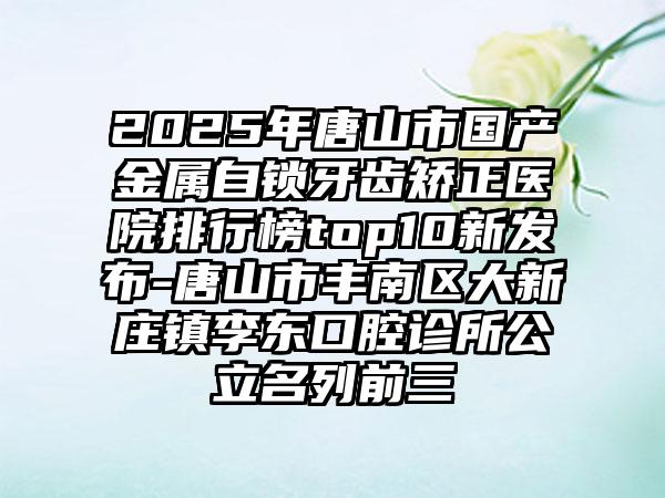 2025年唐山市国产金属自锁牙齿矫正医院排行榜top10新发布-唐山市丰南区大新庄镇李东口腔诊所公立名列前三