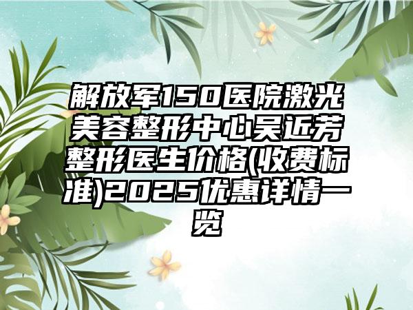 解放军150医院激光美容整形中心吴近芳整形医生价格(收费标准)2025优惠详情一览
