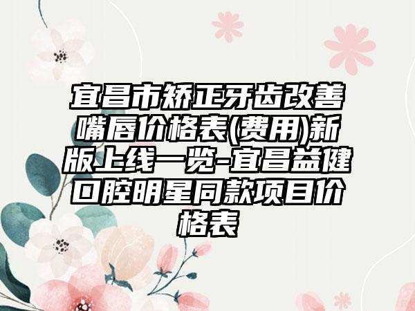 宜昌市矫正牙齿改善嘴唇价格表(费用)新版上线一览-宜昌益健口腔明星同款项目价格表