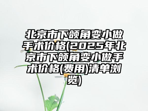 北京市下颌角变小做手术价格(2025年北京市下颌角变小做手术价格(费用)清单浏览)