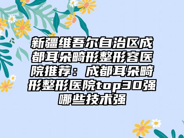 新疆维吾尔自治区成都耳朵畸形整形容医院推荐：成都耳朵畸形整形医院top30强哪些技术强