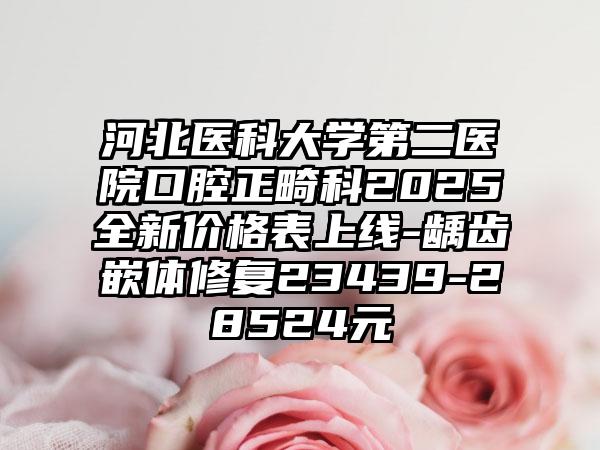 河北医科大学第二医院口腔正畸科2025全新价格表上线-龋齿嵌体修复23439-28524元