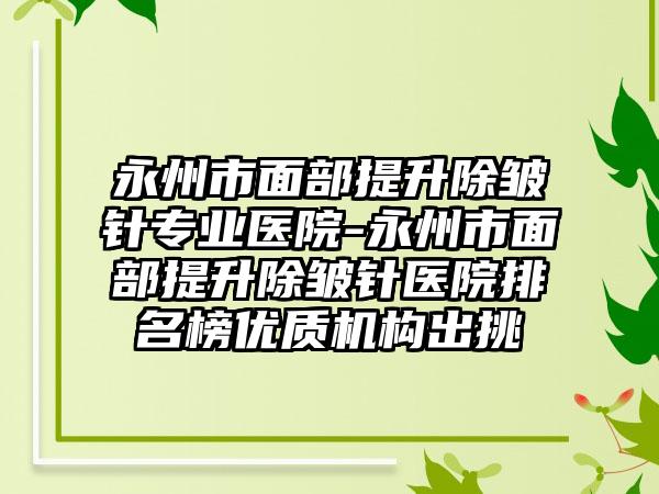 永州市面部提升除皱针专业医院-永州市面部提升除皱针医院排名榜优质机构出挑