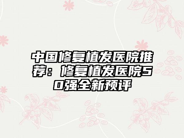 中国修复植发医院推荐：修复植发医院50强全新预评