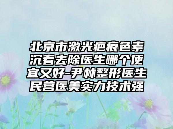 北京市激光疤痕色素沉着去除医生哪个便宜又好-尹林整形医生民营医美实力技术强