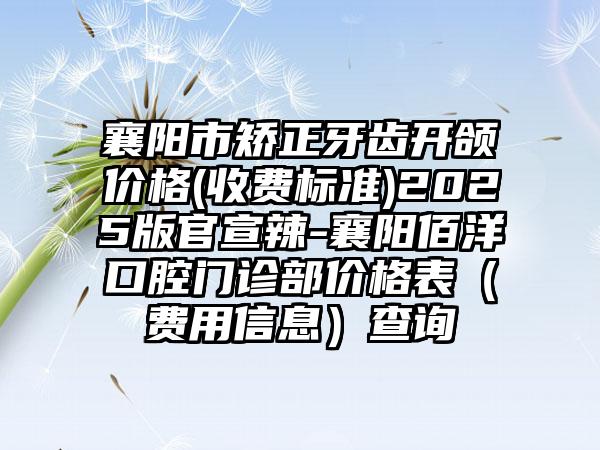 襄阳市矫正牙齿开颌价格(收费标准)2025版官宣辣-襄阳佰洋口腔门诊部价格表（费用信息）查询
