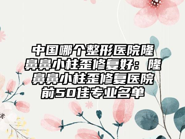 中国哪个整形医院隆鼻鼻小柱歪修复好：隆鼻鼻小柱歪修复医院前50佳专业名单