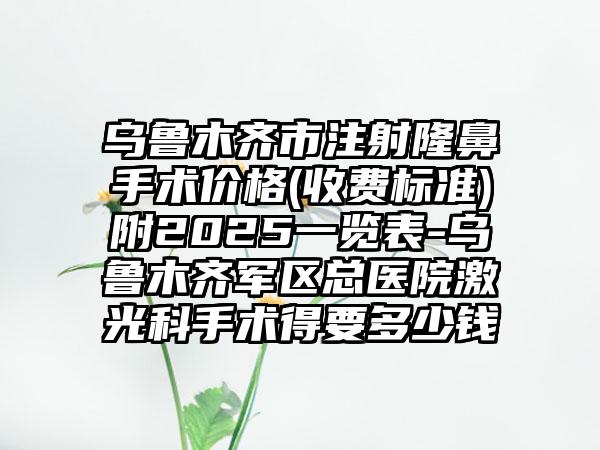 乌鲁木齐市注射隆鼻手术价格(收费标准)附2025一览表-乌鲁木齐军区总医院激光科手术得要多少钱
