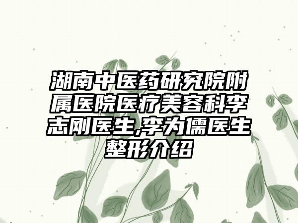 湖南中医药研究院附属医院医疗美容科李志刚医生,李为儒医生整形介绍