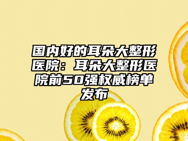 国内好的耳朵大整形医院：耳朵大整形医院前50强权威榜单发布