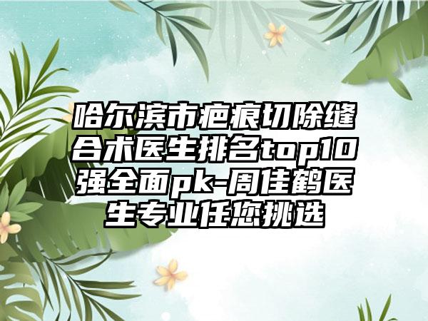 哈尔滨市疤痕切除缝合术医生排名top10强全面pk-周佳鹤医生专业任您挑选