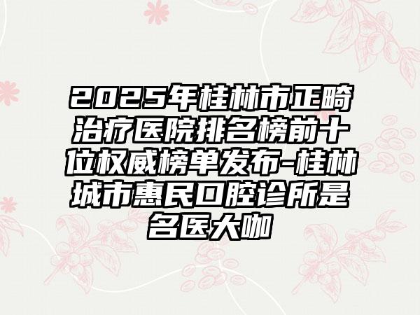 2025年桂林市正畸治疗医院排名榜前十位权威榜单发布-桂林城市惠民口腔诊所是名医大咖