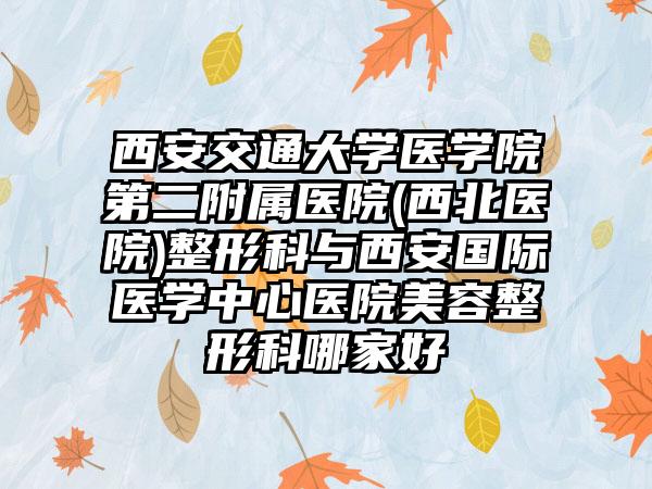 西安交通大学医学院第二附属医院(西北医院)整形科与西安国际医学中心医院美容整形科哪家好