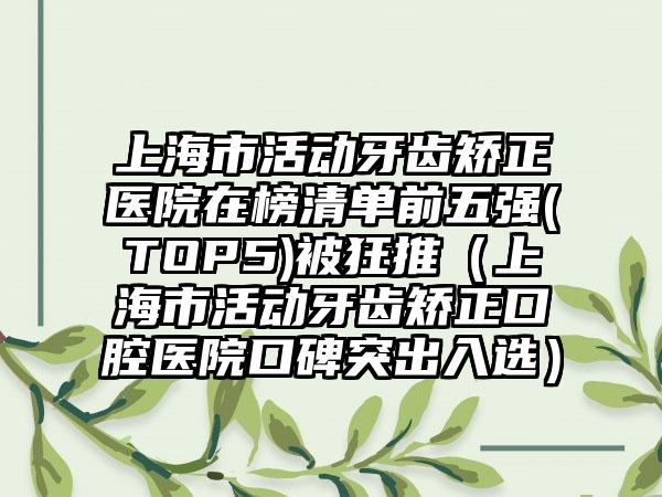 上海市活动牙齿矫正医院在榜清单前五强(TOP5)被狂推（上海市活动牙齿矫正口腔医院口碑突出入选）