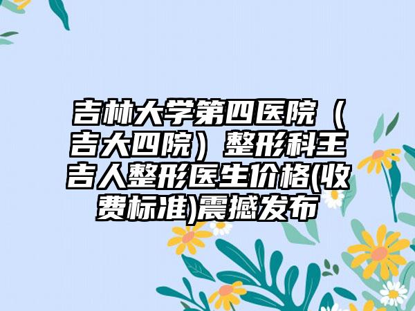 吉林大学第四医院（吉大四院）整形科王吉人整形医生价格(收费标准)震撼发布