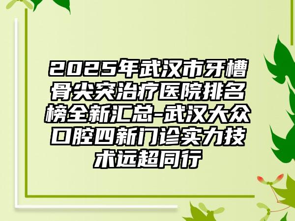 2025年武汉市牙槽骨尖突治疗医院排名榜全新汇总-武汉大众口腔四新门诊实力技术远超同行