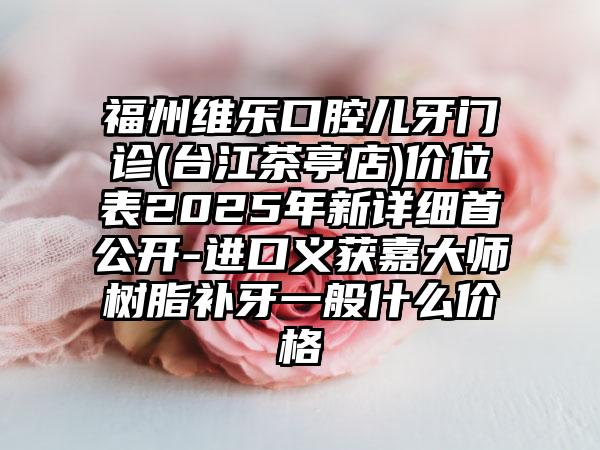 福州维乐口腔儿牙门诊(台江茶亭店)价位表2025年新详细首公开-进口义获嘉大师树脂补牙一般什么价格