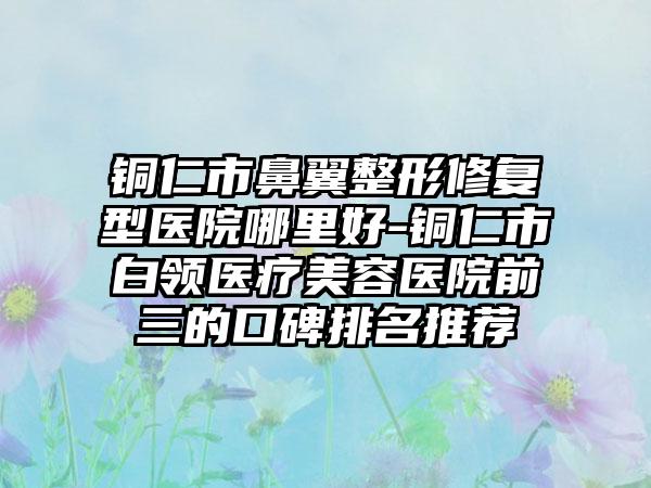 铜仁市鼻翼整形修复型医院哪里好-铜仁市白领医疗美容医院前三的口碑排名推荐