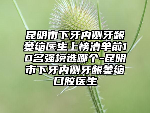 昆明市下牙内侧牙龈萎缩医生上榜清单前10名强榜选哪个-昆明市下牙内侧牙龈萎缩口腔医生