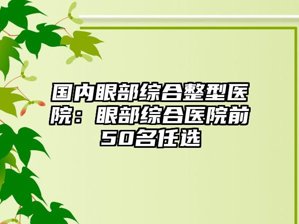 国内眼部综合整型医院：眼部综合医院前50名任选
