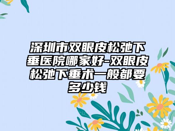 深圳市双眼皮松弛下垂医院哪家好-双眼皮松弛下垂术一般都要多少钱