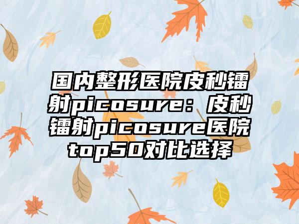 国内整形医院皮秒镭射picosure：皮秒镭射picosure医院top50对比选择