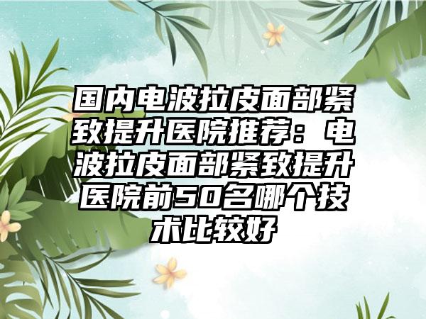 国内电波拉皮面部紧致提升医院推荐：电波拉皮面部紧致提升医院前50名哪个技术比较好