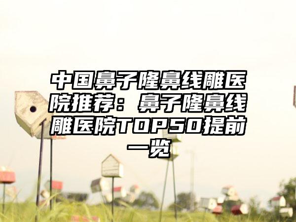 中国鼻子隆鼻线雕医院推荐：鼻子隆鼻线雕医院TOP50提前一览