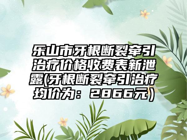 乐山市牙根断裂牵引治疗价格收费表新泄露(牙根断裂牵引治疗均价为：2866元）