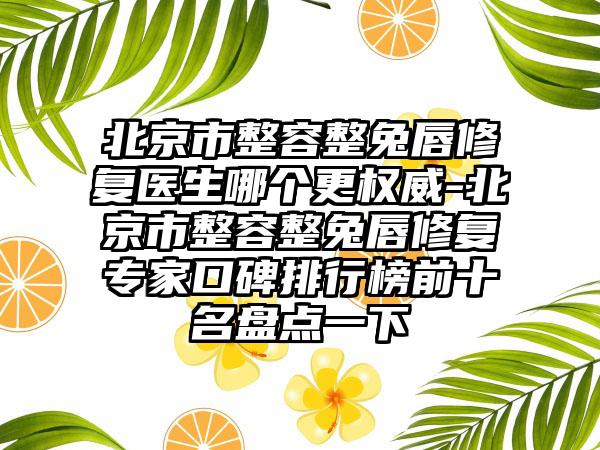 北京市整容整兔唇修复医生哪个更权威-北京市整容整兔唇修复专家口碑排行榜前十名盘点一下