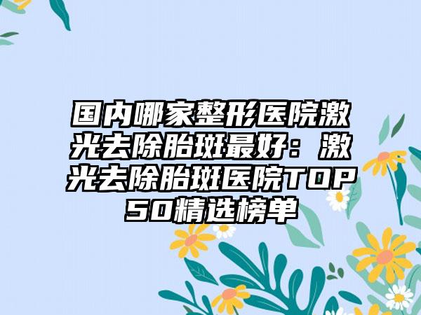 国内哪家整形医院激光去除胎斑最好：激光去除胎斑医院TOP50精选榜单