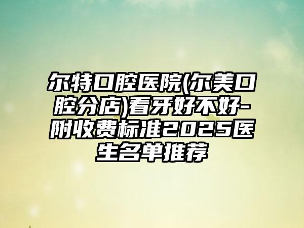 尔特口腔医院(尔美口腔分店)看牙好不好-附收费标准2025医生名单推荐