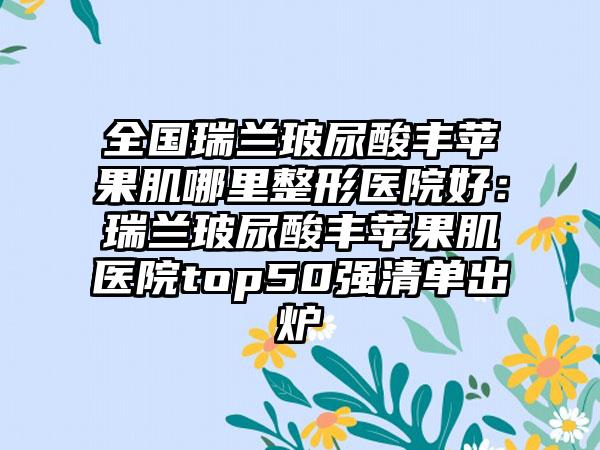 全国瑞兰玻尿酸丰苹果肌哪里整形医院好：瑞兰玻尿酸丰苹果肌医院top50强清单出炉
