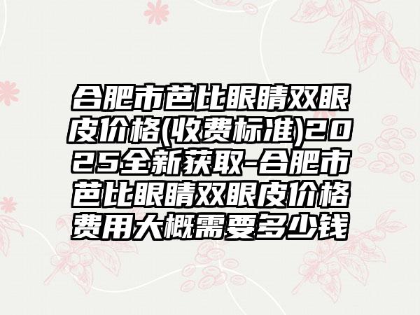 合肥市芭比眼睛双眼皮价格(收费标准)2025全新获取-合肥市芭比眼睛双眼皮价格费用大概需要多少钱