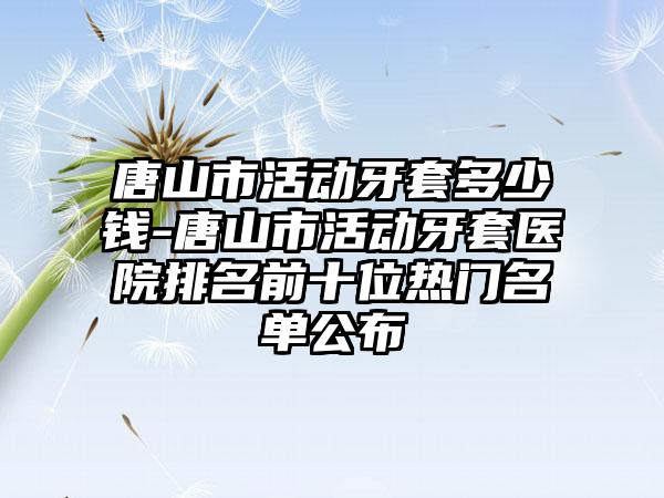 唐山市活动牙套多少钱-唐山市活动牙套医院排名前十位热门名单公布