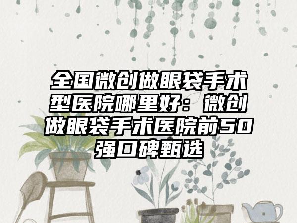 全国微创做眼袋手术型医院哪里好：微创做眼袋手术医院前50强口碑甄选