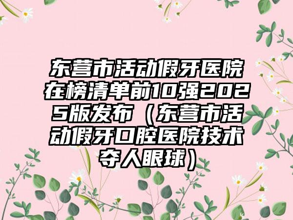 东营市活动假牙医院在榜清单前10强2025版发布（东营市活动假牙口腔医院技术夺人眼球）