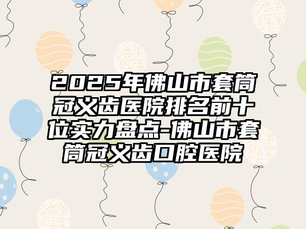 2025年佛山市套筒冠义齿医院排名前十位实力盘点-佛山市套筒冠义齿口腔医院